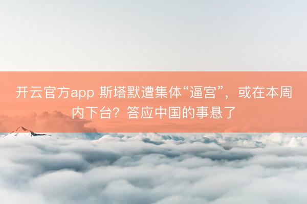 开云官方app 斯塔默遭集体“逼宫”，或在本周内下台？答应中国的事悬了