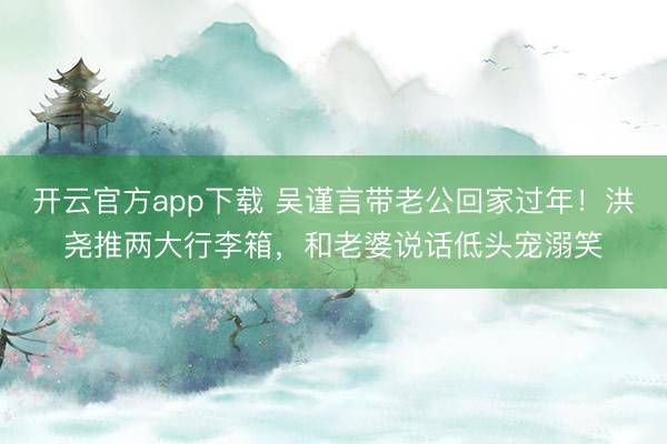 开云官方app下载 吴谨言带老公回家过年！洪尧推两大行李箱，和老婆说话低头宠溺笑