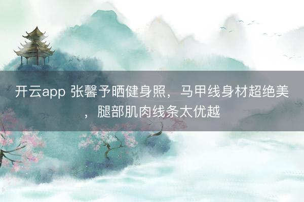 开云app 张馨予晒健身照，马甲线身材超绝美，腿部肌肉线条太优越