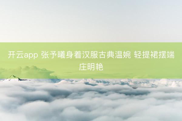 开云app 张予曦身着汉服古典温婉 轻提裙摆端庄明艳