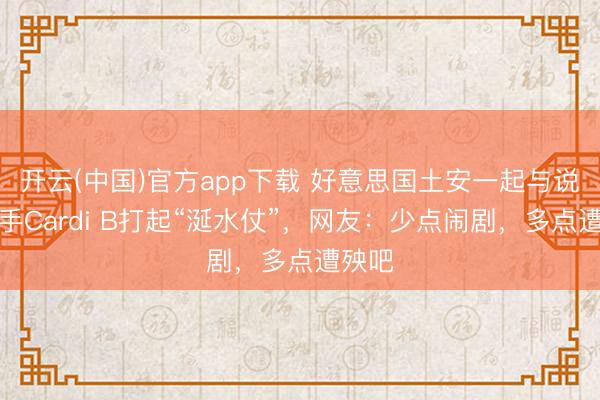 开云(中国)官方app下载 好意思国土安一起与说唱歌手Cardi B打起“涎水仗”，网友：少点闹剧，多点遭殃吧