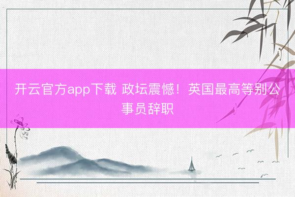 开云官方app下载 政坛震憾！英国最高等别公事员辞职