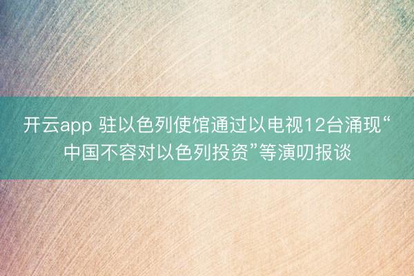 开云app 驻以色列使馆通过以电视12台涌现“中国不容对以色列投资”等演叨报谈