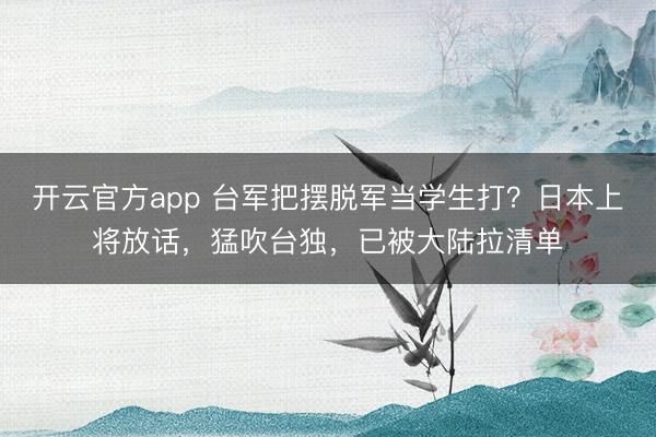 开云官方app 台军把摆脱军当学生打？日本上将放话，猛吹台独，已被大陆拉清单