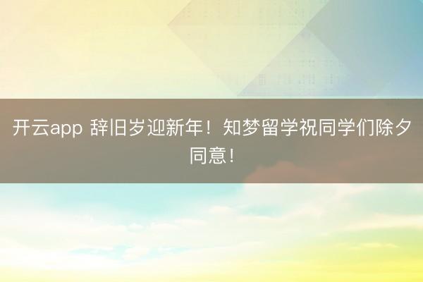 开云app 辞旧岁迎新年！知梦留学祝同学们除夕同意！