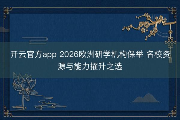 开云官方app 2026欧洲研学机构保举 名校资源与能力擢升之选