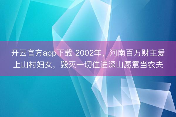 开云官方app下载 2002年,河南百万财主爱上山村妇女,毁灭一切住进深山愿意当农夫