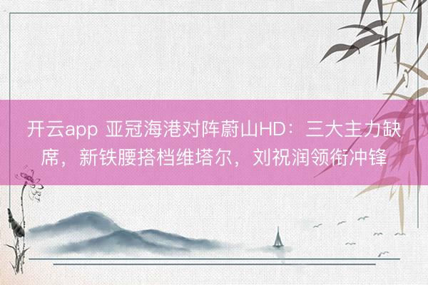 开云app 亚冠海港对阵蔚山HD:三大主力缺席,新铁腰搭档维塔尔,刘祝润领衔冲锋