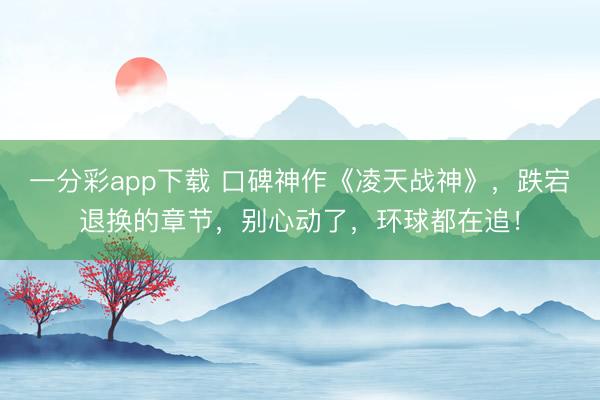 一分彩app下载 口碑神作《凌天战神》，跌宕退换的章节，别心动了，环球都在追！