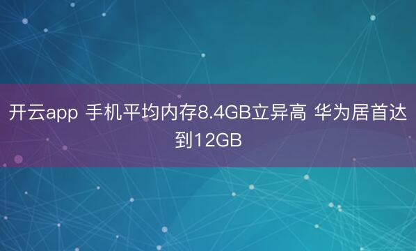 开云app 手机平均内存8.4GB立异高 华为居首达到12GB