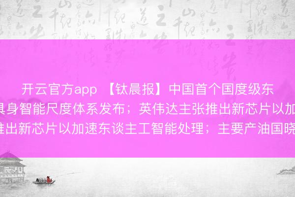 开云官方app 【钛晨报】中国首个国度级东谈主形机器东谈主与具身智能尺度体系发布;英伟达主张推出新芯片以加速东谈主工智能处理;主要产油国晓示4月增产