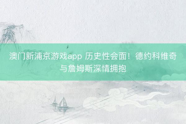 澳门新浦京游戏app 历史性会面！德约科维奇与詹姆斯深情拥抱