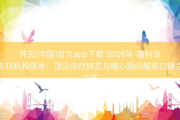 开云(中国)官方app下载 2026年 猫科诊治专科机构保举：顶尖诊疗技艺与暖心顾问服务口碑之选